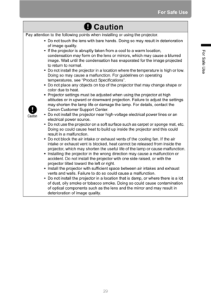 Page 2929
For Safe Use
For Safe Use
Pay attention to the following points when installing or using the projector.
•Do not touch the lens with bare hands. Doing so may result in deterioration 
of image quality.
•If the projector is abruptly taken from a cool to a warm location, 
condensation may form on the lens or mirrors, which may cause a blurred 
image. Wait until the condensation has evaporated for the image projected 
to return to normal.
•Do not install the projector in a location where the temperature is...