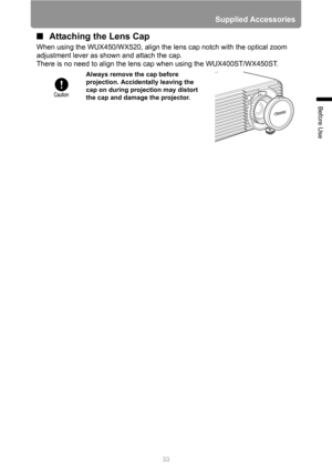 Page 33
33
Supplied Accessories
Before Use
■Attaching the Lens Cap
When using the WUX450/WX520, align the l ens cap notch with the optical zoom 
adjustment lever as shown and attach the cap.
There is no need to align the lens  cap when using the WUX400ST/WX450ST.
Always remove the cap before 
projection. Accidentally leaving the 
cap on during projection may distort 
the cap and damage the projector. 
