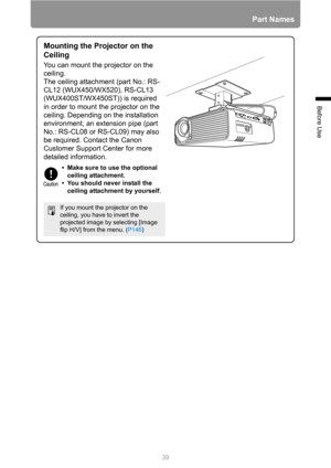 Page 3939
Part Names
Before Use
Mounting the Projector on the 
Ceiling
You can mount the projector on the 
ceiling.
The ceiling attachment (part No.: RS-
CL12 (WUX450/WX520), RS-CL13 
(WUX400ST/WX450ST)) is required 
in order to mount the projector on the 
ceiling. Depending on the installation 
environment, an extension pipe (part 
No.: RS-CL08 or RS-CL09) may also 
be required. Contact the Canon 
Customer Support Center for more 
detailed information.
If you mount the projector on the 
ceiling, you have to...