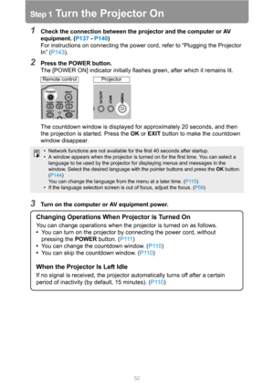 Page 5252
Step 1 Turn the Projector On
1Check the connection between the projector and the computer or AV 
equipment. (P137 - P140)
For instructions on connecting the power cord, refer to “Plugging the Projector 
In” (P143).
2Press the POWER button.
The [POWER ON] indicator initially flashes green, after which it remains lit.
The countdown window is displayed for approximately 20 seconds, and then 
the projection is started. Press the OK or EXIT button to make the countdown 
window disappear.
3Turn on the...