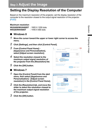 Page 5555
Operation
Projecting an Image
Step 3 Adjust the Image
Setting the Display Resolution of the Computer
Based on the maximum resolution of the projector, set the display resolution of the 
computer to the resolution closest to the output signal resolution of the projector. 
(P292)
Maximum resolution
WUX450/WUX400ST: 1920 X 1200 dots
WX520/WX450ST: 1440 X 900 dots
■Windows 8
1Move the cursor toward the upper or lower right corner to access the 
menu.
2Click [Settings], and then click [Control Panel]....