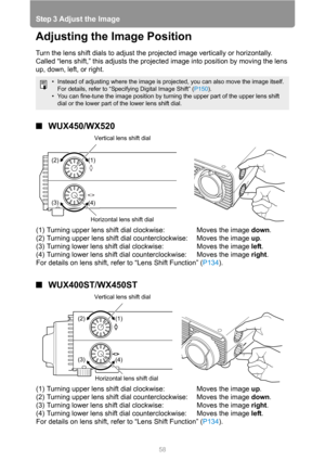 Page 58Step 3 Adjust the Image
58
Adjusting the Image Position
Turn the lens shift dials to adjust the projected image vertically or horizontally. 
Called “lens shift,” this adjusts the projected image into position by moving the lens 
up, down, left, or right.
■WUX450/WX520
■WUX400ST/WX450ST
• Instead of adjusting where the image is projected, you can also move the image itself. 
For details, refer to “Specifying Digital Image Shift” (P150).
• You can fine-tune the image position by turning the upper part of...