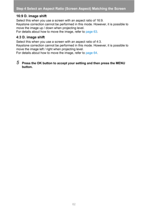 Page 62Step 4 Select an Aspect Ratio (Screen Aspect) Matching the Screen
62
16:9 D. image shift
Select this when you use a screen with an aspect ratio of 16:9.
Keystone correction cannot be performed in this mode. However, it is possible to 
move the image up / down when projecting level.
For details about how to move the image, refer to page 63.
4:3 D. image shift
Select this when you use a screen with an aspect ratio of 4:3.
Keystone correction cannot be performed in this mode. However, it is possible to...