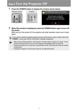 Page 7474
Step 8 Turn the Projector Off
1Press the POWER button to display the window shown below.
2When this window is displayed, press the POWER button again to turn off 
the power.
After you turn the power off, the projector will enter standby mode once it cools 
down.
If you want to continue projecting without turning off the power, press a button other than 
POWER, or else wait until the confirmation message disappears.
• After turning off the projector, wait at least 5 minutes before turning it on again....