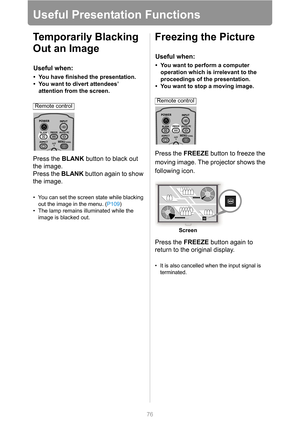 Page 7676
Useful Presentation Functions
Temporarily Blacking 
Out an Image
Press the BLANK button to black out 
the image.
Press the BLANK button again to show 
the image.
• You can set the screen state while blacking 
out the image in the menu. (P109)
• The lamp remains illuminated while the 
image is blacked out.
Freezing the Picture
Press the FREEZE button to freeze the 
moving image. The projector shows the 
following icon.
Press the FREEZE button again to 
return to the original display.
• It is also...