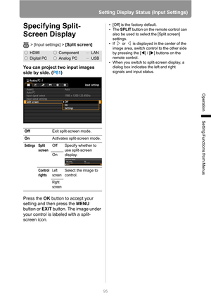 Page 9595
Setting Display Status (Input Settings)
Operation
Setting Functions from Menus
Specifying Split-
Screen Display
> [Input settings] > [Split screen] 
You can project two input images 
side by side. (P81)
Press the OK button to accept your 
setting and then press the MENU 
button or EXIT button. The image under 
your control is labeled with a split-
screen icon.
• [Off] is the factory default.
•The SPLIT button on the remote control can 
also be used to select the [Split screen] 
settings.
• If   or...