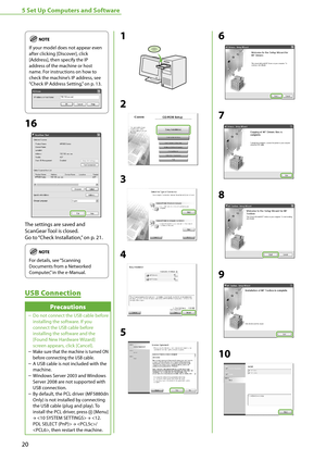 Page 2220
5 Set Up Computers and Software
If your model does not appear even 
after clicking [Discover], click 
[Address], then specify the IP 
address of the machine or host 
name. For instructions on how to 
check the machine’s IP address, see 
“Check IP Address Setting,
” on p. 13.
16
The settings are saved and 
ScanGear Tool is closed.
Go to “Check Installation,
” on p. 21.
For details, see “Scanning 
Documents from a Networked 
Computer,” in the e-Manual.
USB Connection
Precautions 
Do not connect the USB...