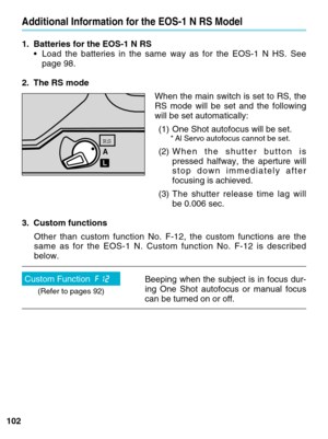 Page 102102
Additional Information for the EOS-1 N RS Model
1. Batteries for the EOS-1 N RS•Load the batteries in the same way as for the EOS-1 N HS. See
page 98.
2. The RS mode When the main switch is set to RS, the
RS mode will be set and the following
will be set automatically:(1) One Shot autofocus will be set.
* Al Servo autofocus cannot be set.
(2) When the shutter button is
pressed halfway, the aperture will
stop down immediately after
focusing is achieved.
(3) The shutter release time lag will
be 0.006...