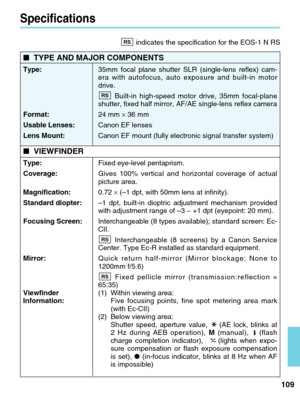 Page 109109
Specifications
■TYPE AND MAJOR COMPONENTS
Type: 35mm focal plane shutter SLR (single-lens reflex) cam-
era with autofocus, auto exposure and built-in motor
drive. 
Built-in high-speed motor drive, 35mm focal-plane
shutter, fixed half mirror, AF/AE single-lens reflex camera
Format: 24 mm ×36 mm 
Usable Lenses: Canon EF lenses
Lens Mount: Canon EF mount (fully electronic signal transfer system) 
■VIEWFINDER
Type:  Fixed eye-level pentaprism.
Coverage:  Gives 100% vertical and horizontal coverage of...