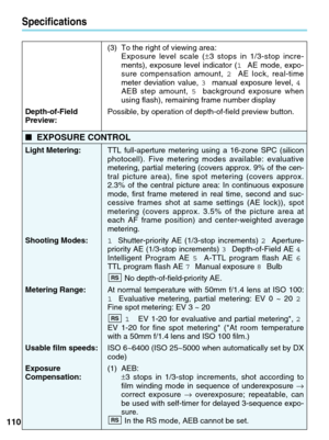 Page 110110
Specifications
(3) To the right of viewing area: Exposure level scale ( ±3 stops in 1/3-stop incre-
ments), exposure level indicator ( 1AE mode, expo-
sure compensation amount,  2AE lock, real-time
meter deviation value,  3manual exposure level,  4
AEB step amount,  5background exposure when
using flash), remaining frame number display
Depth-of-Field   Possible, by operation of depth-of-field preview button.
Preview:      
■ EXPOSURE CONTROL
Light Metering:  TTL full-aperture metering using a 16-zone...