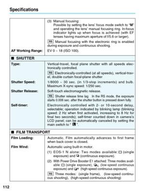 Page 112112
Specifications
(3) Manual focusing: Possible by setting the lens’ focus mode switch to “M”
and operating the lens’ manual focusing ring. In-focus
indicator lights up when focus is achieved (with EF
lenses having maximum aperture of f/5.6 or larger).
Manual focusing with the electronic ring is enabled
during exposure and continuous shooting.
AF Working Range:  EV 0 ~ 18 (ISO 100).
■SHUTTER
Type:  Vertical-travel, focal plane shutter with all speeds elec-
tronically controlled....
