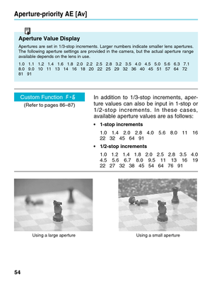 Page 5454
Aperture-priority AE [Av]
Aperture Value Display
Apertures are set in 1/3-stop increments. Larger numbers indicate smalle\
r lens apertures.
The following aperture settings are provided in the camera, but the actu\
al aperture range
available depends on the lens in use.
1.0   1.1   1.2   1.4   1.6   1.8   2.0   2.2   2.5   2.8   3.2   3.5   \
4.0   4.5   5.0   5.6   6.3   7.1
8.0   9.0   10   11   13   14   16   18   20   22   25   29   32   36   \
40   45   51   57   64   72
81   91     
In addition...