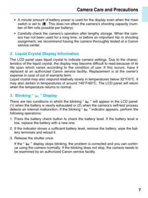 Page 7Camera Care and Precautions
7
•A minute amount of battery power is used for the display even when the mai\
n
switch is set to . This does not affect the camera’s shooting capacity (num-
ber of film rolls possible per battery).
• Carefully check the camera’s operation after lengthy storage. When th\
e cam-
era has not been used for a long time, or before an important trip or sh\
ooting
assignment, we recommend having the camera thoroughly tested at a Canon
service center.
2. Liquid Crystal Display...