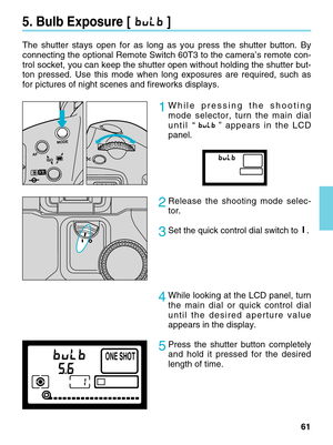 Page 6161
5. Bulb Exposure [ ]
The shutter stays open for as long as you press the shutter button. By
connecting the optional Remote Switch 60T3 to the camera’s remote con\
-
trol socket, you can keep the shutter open without holding the shutter b\
ut-
ton pressed. Use this mode when long exposures are required, such as
for pictures of night scenes and fireworks displays.     
2Release the shooting mode selec-
tor.
3Set the quick control dial switch to.
AFISOMODE
ONE SHOT
1While pressing the shooting
mode...