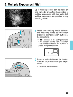 Page 6363
Up to nine exposures can be made on
one frame by presetting the number of
multiple exposures with the main dial.
Multiple exposures are possible in any
shooting mode.
1Press the shooting mode selector
and metering mode selector/flash
exposure compensation button at
the same time.
•“”appears in the LCD panel and
“”  appears in the frame counter.
This number indicates the number of
preset multiple exposures.    
2Turn the main dial to set the desired
number of preset multiple expo-
sures.
• To cancel,...
