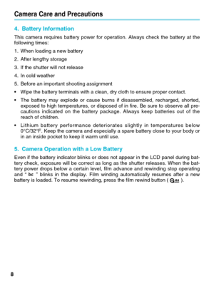 Page 8Camera Care and Precautions
84. Battery Information 
This camera requires battery power for operation. Always check the batte\
ry at the
following times: 
1. When loading a new battery 
2. After lengthy storage 
3. If the shutter will not release 
4. In cold weather 
5. Before an important shooting assignment 
•
Wipe the battery terminals with a clean, dry cloth to ensure proper cont\
act. 
• The battery may explode or cause burns if disassembled, recharged, short\
ed,
exposed to high temperatures, or...