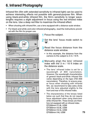 Page 7373
Infrared film (film with extended sensitivity to infrared light) can b\
e used to
achieve interesting effects not possible with general-purpose film. When\
using black-and-white infrared film, the film’s sensitivity to longer\
 wave-
lengths requires a slight adjustment in focus using the red infrared ind\
ex
on the lens. Use a deep red filter to maximize the infrared effect.
•When shooting with infrared film, use a lens equipped with a distance sc\
ale window.
•For black-and-white and color infrared...