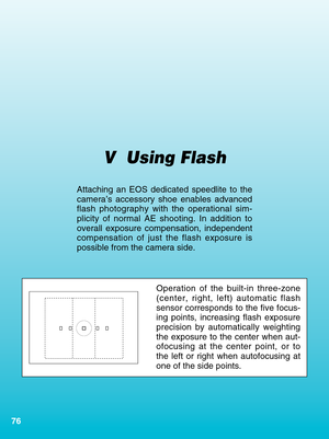 Page 7676
V  Using Flash
Attaching an EOS dedicated speedlite to the
camera’s accessory shoe enables advanced
flash photography with the operational sim-
plicity of normal AE shooting. In addition to
overall exposure compensation, independent
compensation of just the flash exposure is
possible from the camera side.
Operation of the built-in three-zone
(center, right, left) automatic flash
sensor corresponds to the five focus-
ing points, increasing flash exposure
precision by automatically weighting
the...