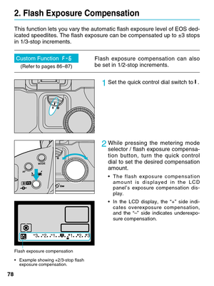 Page 7878
2. Flash Exposure Compensation
This function lets you vary the automatic flash exposure level of EOS de\
d-
icated speedlites. The flash exposure can be compensated up to ±3 sto\
ps
in 1/3-stop increments.        
1Set the quick control dial switch to .
2While pressing the metering mode
selector / flash exposure compensa-
tion button, turn the quick control
dial to set the desired compensation
amount.
•The flash exposure compensation
amount is displayed in the LCD
panel’s exposure compensation dis-...