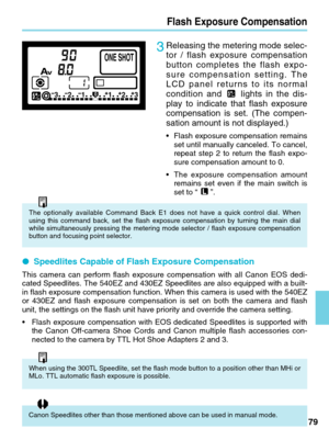 Page 7979
When using the 300TL Speedlite, set the flash mode button to a position \
other than MHi or
MLo. TTL automatic flash exposure is possible.       
Canon Speedlites other than those mentioned above can be used in manual \
mode.   
Flash Exposure Compensation
3Releasing the metering mode selec-
tor / flash exposure compensation
button completes the flash expo-
sure compensation setting. The
LCD panel returns to its normal
condition andlights in the dis-
play to indicate that flash exposure
compensation...