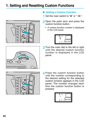 Page 8282
1. Setting and Resetting Custom Functions
●Setting a Custom Function
1Set the main switch to “ A” or “ ”.
2Open the palm door and press the
custom function button.
•A  custom function number is displayed
in the LCD panel.    
3Turn the main dial to the left or right
until the desired custom function
number is displayed in the LCD
panel.
4Press the custom function button
until the number corresponding to
the desired setting for the selected
custom function appears in the LCD
panel. The number changes...