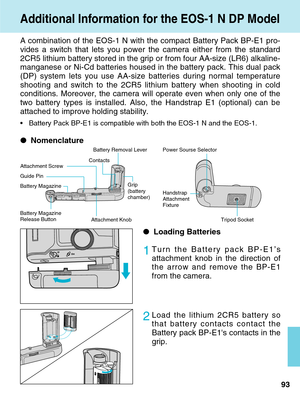 Page 93Additional Information for the EOS-1 N DP Model
93
A combination of the EOS-1 N with the compact Battery Pack BP-E1 pro-
vides a switch that lets you power the camera either from the standard
2CR5 lithium battery stored in the grip or from four AA-size (LR6) alk\
aline-
manganese or Ni-Cd batteries housed in the battery pack. This dual pack
(DP) system lets you use AA-size batteries during normal temperature
shooting and switch to the 2CR5 lithium battery when shooting in cold
conditions. Moreover, the...