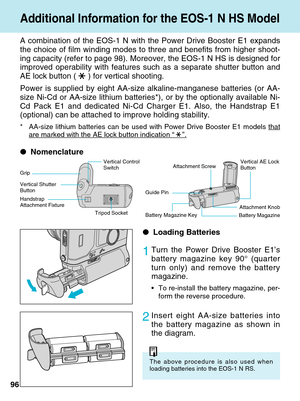 Page 9696A combination of the EOS-1 N with the Power Drive Booster E1 expands
the choice of film winding modes to three and benefits from higher shoot\
-
ing capacity (refer to page 98). Moreover, the EOS-1 N HS is designed \
for
improved operability with features such as a separate shutter button and\
AE lock button ( ) for vertical shooting.
Power is supplied by eight AA-size alkaline-manganese batteries (or AA-\
size Ni-Cd or AA-size lithium batteries*), or by the optionally availab\
le Ni-
Cd Pack E1 and...