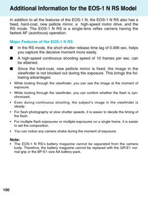 Page 100100
Additional Information for the EOS-1 N RS Model
In addition to all the features of the EOS-1 N, the EOS-1 N RS also has \
a
fixed, hard-coat, new pellicle mirror, a  high-speed motor drive, and th\
e
RS mode. The EOS-1 N RS is a single-lens reflex camera having the
fastest AF (autofocus) operation.
Major Features of the EOS-1 N RS
■In the RS mode, the short shutter release time lag of 0.006 sec. helps
you capture the decisive moment more easily.
■ A high-speed continuous shooting speed of 10 frames...