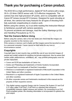 Page 2
2
Thank you for purchasing a Canon product.
The EOS 5D is a high-performance, digital AF SLR camera with a large, 
35.8 x 23.9mm CMOS sensor with 12.8 effective megapixels. The 
camera has nine high-precision AF point s, and it is compatible with all 
Canon EF lenses (except EF-S lens es). Designed for quick shooting at 
all times, the camera has many feat ures for all types of shooting from 
fully automatic snapshooting to creative work.
Before using the camera, try it out while reading this...