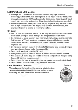 Page 11
11
Handling Precautions
LCD Panel and LCD Monitor Although the LCD monito r is manufactured with very high precision 
technology with over 99.9 9% active pixels, there might be a few dead pixels 
among the remaining 0.01% or less pixels . Dead pixels displaying only black 
or red, etc., are not a ma lfunction. They do not affect the images recorded.
  At low temperatures, the  liquid-crystal display response may become slower. 
And at high temperatures, the displa y may blacken. In either case, the...