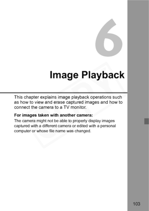 Page 103
103
Image Playback
This chapter explains image playback operations such 
as how to view and erase ca ptured images and how to 
connect the camera to a TV monitor.
For images taken with another camera:
The camera might not be able  to properly display images 
captured with a different camera or edited with a personal 
computer or whose file name was changed.  