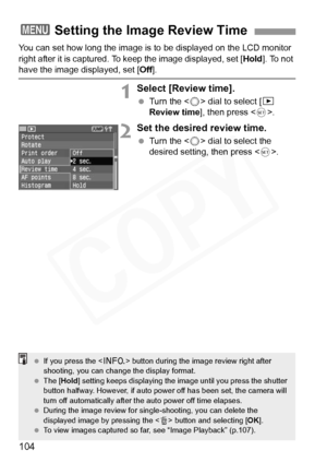 Page 104
104
You can set how long the image is to be displayed on the LCD monitor 
right after it is captured. To  keep the image displayed, set [ Hold]. To not 
have the image displayed, set [ Off].
1Select [Review time].
 Turn the < 5> dial to select [ x 
Review time ], then press < 0>.
2Set the desired review time.
  Turn the < 5> dial to select the 
desired setting, then press < 0>.
3 Setting the Image Review Time
  If you press the < B> button during the im age review right after 
shooting, you can chan ge...