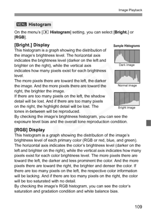 Page 109
109
Image Playback
On the menu’s [x Histogram ] setting, you can select [ Bright.] or 
[ RGB ].
[Bright.] Display
This histogram is a graph showing the distribution of 
the image’s brightness level. The horizontal axis 
indicates the brightness level (darker on the left and 
brighter on the right), while the vertical axis 
indicates how many pixels exist for each brightness 
level. 
The more pixels there are toward the left, the darker 
the image. And the more pixels there are toward the 
right, the...