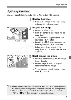 Page 111
111
Image Playback
You can magnify the image by 1.5x to 10x on the LCD monitor.
1Display the image.
 Display the image in the single-image 
or image info. display mode.
2Magnify the image.
 Press the < u> button.
X First, the center of the image will be 
magnified.
  To increase the magnification, hold 
down the < u> button.
  Press the < I> button to reduce 
the magnification. Hold down the 
button to continue reducing the 
magnification until it reaches the size 
in step 1.
3Scroll around the image....