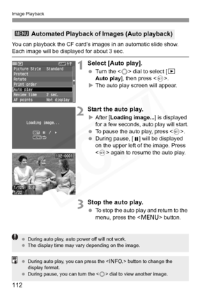 Page 112
Image Playback
112
You can playback the CF card’s images in an automatic slide show. Each image will be displayed for about 3 sec.
1Select [Auto play].
 Turn the < 5> dial to select [ x 
Auto play ], then press < 0>.
X The auto play screen will appear.
2Start the auto play.
XAfter [ Loading image... ] is displayed 
for a few seconds, auto play will start.
  To pause the auto play, press < 0>.
  During pause, [ ] will be displayed 
on the upper left of the image. Press 
 again to resume the auto play....