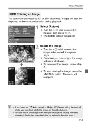 Page 113
113
Image Playback
You can rotate an image by 90° or 270° clockwise. Images will then be displayed in the correct orientation during playback.
1Select [Rotate].
 Turn the < 5> dial to select [ x 
Rotate ], then press < 0>.
X The Rotate screen will appear.
2Rotate the image.
  Turn the < 5> dial to select the 
image to be rotated, then press 
< 0 >.
X Each time you press < 0>, the image 
will rotate clockwise.
  To rotate another image, repeat step 
2.
  To stop rotating the image, press the 
 button....