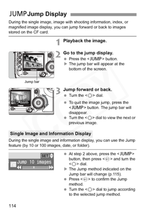 Page 114
114
During the single image, image with shooting information, index, or 
magnified image display, you can jump forward or back to images 
stored on the CF card.
1Playback the image.
2Go to the jump display.
  Press the < C> button.
X The jump bar will appear at the 
bottom of the screen.
3Jump forward or back.
  Turn the < 5> dial. 
  To quit the image jump, press the 
 button. The jump bar will 
disappear.
  Turn the < 5> dial to view the next or 
previous image.
During the single image and informat...