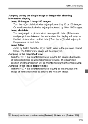 Page 115
115
CJump Display
Jumping during the single image or image with shooting 
information display
Jump 10 images / Jump 100 images
Turn the < 5> dial clockwise to jump forward by 10 or 100 images. 
Or turn it counterclockwise to jump backward by 10 or 100 images.
Jump shot date
You can jump to a picture taken on a specific date. (If there are 
multiple pictures taken on the same date, the display will jump to 
the first picture taken on that date.) Turn the < 5> dial to jump to 
the previous or next date....