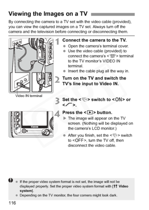 Page 116
116
By connecting the camera to a TV set with the video cable (provided), 
you can view the captured images on  a TV set. Always turn off the 
camera and the television before connecting or disconnecting them.
1Connect the camera to the TV.
 Open the camera’s  terminal cover.
  Use the video cable (provided) to 
connect the camera’s < q> terminal 
to the TV monitor’s VIDEO IN 
terminal.
  Insert the cable plug all the way in.
2Turn on the TV and switch the 
TV’s line input to Video IN.
3Set the < 4>...