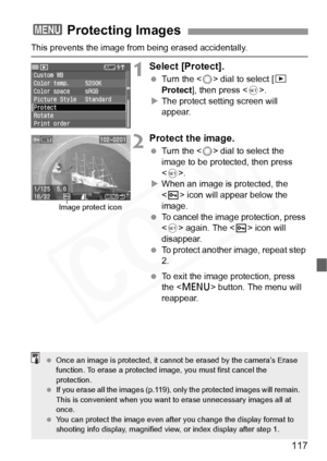 Page 117
117
This prevents the image from being erased accidentally.
1Select [Protect].
 Turn the < 5> dial to select [ x 
Protect ], then press < 0>.
X The protect setting screen will 
appear.
2Protect the image.
  Turn the < 5> dial to select the 
image to be protected, then press 
< 0 >.
X When an image is protected, the 
 icon will appear below the 
image.
  To cancel the image protection, press 
 again. The < K> icon will 
disappear.
  To protect another image, repeat step 
2.
  To exit the image...