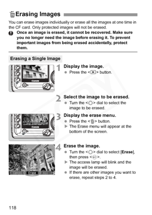 Page 118
118
You can erase images individually or erase all the images at one time in \
the CF card. Only protected images will not be erased.Once an image is erased, it cannot be recovered. Make sure 
you no longer need the image before erasing it. To prevent 
important images from being erased accidentally, protect 
them.
1Display the image.
 Press the < x> button.
2Select the image to be erased.
 Turn the < 5> dial to select the 
image to be erased.
3Display the erase menu.
  Press the < L> button.
X The...