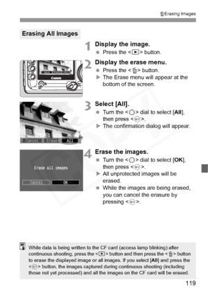 Page 119
119
LErasing Images
1Display the image.
  Press the < x> button.
2Display the erase menu.
 Press the < L> button.
X The Erase menu will appear at the 
bottom of the screen.
3Select [All].
  Turn the < 5> dial to select [ All], 
then press < 0>.
X The confirmation dialog will appear.
4Erase the images.
  Turn the < 5> dial to select [ OK], 
then press < 0>.
X All unprotected images will be 
erased.
  While the images are being erased, 
you can cancel the erasure by 
pressing < 0>.
Erasing All Images...