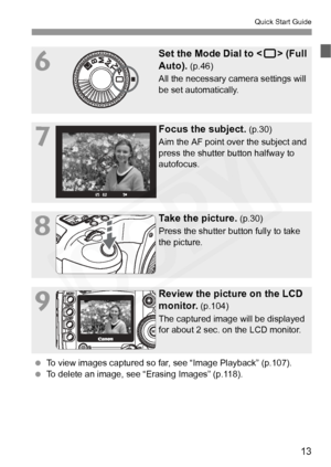 Page 13
13
Quick Start Guide
6
Set the Mode Dial to  (Full 
Auto).
 (p.46)
All the necessary camera settings will 
be set automatically.
7
Focus the subject. (p.30)
Aim the AF point over the subject and 
press the shutter button halfway to 
autofocus.
8
Take the picture. (p.30)
Press the shutter button fully to take 
the picture.
9
Review the picture on the LCD 
monitor.
 (p.104)
The captured image will be displayed 
for about 2 sec. on the LCD monitor.
  To view images captured so far,  see “Image Playback”...