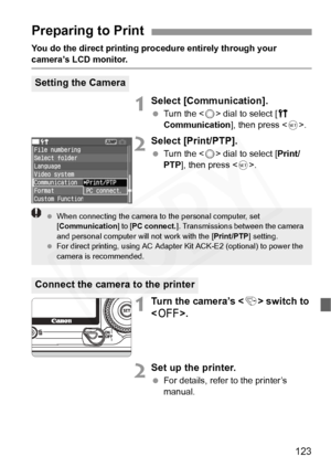 Page 123
123
You do the direct printing procedure entirely through your 
camera’s LCD monitor.
1Select [Communication].
 Turn the < 5> dial to select [ c 
Communication ], then press .
2Select [Print/PTP].
  Turn the < 5> dial to select [ Print/
PTP ], then press < 0>.
1Turn the camera’s < 4> switch to 
< 2 >.
2Set up the printer.
 For details, refer to the printer’s 
manual.
Preparing to Print
Setting the Camera
Connect the camera to the printer
 When connecting the camera to  the personal computer, set 
[...