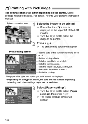 Page 126
126
The setting options will differ depending on the printer. Some 
settings might be disabled.  For details, refer to your printer’s instruction 
manual.
1Select the image to be printed.
 Check that the < w> icon is 
displayed on the upper left of the LCD 
monitor.
  Turn the < 5> dial to select the 
image to be printed.
2Press < 0>.
XThe print setting screen will appear.
3Select [Paper settings].
  Turn the < 5> dial to select [ Paper 
settings ], then press < 0>.
X The Paper settings screen will...