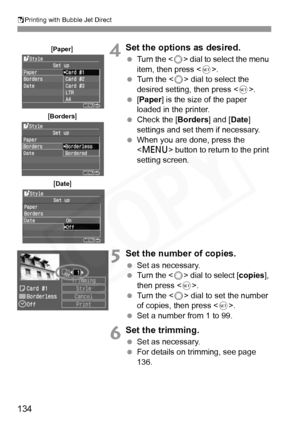 Page 134
SPrinting with Bubble Jet Direct
134
4Set the options as desired.
  Turn the < 5> dial to select the menu 
item, then press < 0>.
  Turn the < 5> dial to select the 
desired setting, then press < 0>.
  [Paper ] is the size of the paper 
loaded in the printer.
  Check the [ Borders] and [Date] 
settings and set them if necessary.
  When you are done, press the 
 button to return to the print 
setting screen.
5Set the number of copies.
  Set as necessary.
  Turn the < 5> dial to select [ copies], 
then...