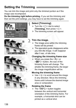 Page 136
136
You can trim the image and print only the trimmed portion as if the 
image was recomposed.
Do the trimming right before printing. If you set the trimming and 
then set the print settings, you may have to set the trimming again.
1Select [Trimming].
 Turn the < 5> dial to select 
[ Trimming ], then press < 0>.
X The trimming screen will appear.
2Trim the image.
  The image area within the trimming 
frame will be printed.
  The operation guide disappears while 
you trim the image. It will reappear...