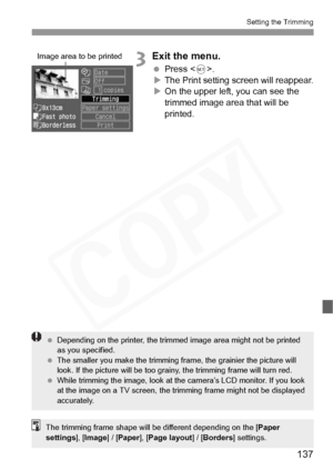 Page 137
137
Setting the Trimming
3Exit the menu.
 Press < 0>.
X The Print setting screen will reappear.
X On the upper left, you can see the 
trimmed image area that will be 
printed.
Image area to be printed
  Depending on the printer , the trimmed image area  might not be printed 
as you specified.
  The smaller you make the trimming fr ame, the grainier the picture will 
look. If the picture will be too grainy , the trimming frame will turn red.
  While trimming the image, look at th e camera’s LCD monitor....