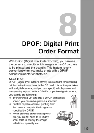 Page 139
139
DPOF: Digital PrintOrder Format
With DPOF (Digital Print  Order Format), you can use 
the camera to specify which  images in the CF card are 
to be printed and the quantity. This feature is very 
convenient when you make  prints with a DPOF-
compatible printer or photo lab.
About DPOF
DPOF (Digital Print Order Forma t) is a standard for recording 
print ordering instructions to the  CF card. It is for images taken 
with a digital camera, and you can specify which photos and 
the quantity to print....