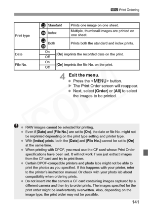 Page 141
141
3 Print Ordering
4 Exit the menu.
 Press the < M> button.
X The Print Order screen will reappear.
  Next, select [ Order] or [All] to select 
the images to be printed.
Print type Standard Prints one image on one sheet.IndexMultiple, thumbnail images are printed on 
one sheet.
BothPrints both the standard and index prints.
DateOn[ On ] imprints the recorded  date on the print.Off
File No.On[On ] imprints the file  No. on the print.Off
K
L
L K
 RAW images cannot be  selected for printing.
  Even if [...